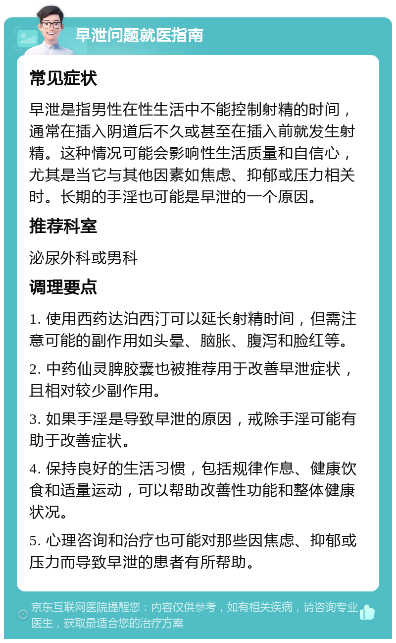 早泄问题就医指南 常见症状 早泄是指男性在性生活中不能控制射精的时间，通常在插入阴道后不久或甚至在插入前就发生射精。这种情况可能会影响性生活质量和自信心，尤其是当它与其他因素如焦虑、抑郁或压力相关时。长期的手淫也可能是早泄的一个原因。 推荐科室 泌尿外科或男科 调理要点 1. 使用西药达泊西汀可以延长射精时间，但需注意可能的副作用如头晕、脑胀、腹泻和脸红等。 2. 中药仙灵脾胶囊也被推荐用于改善早泄症状，且相对较少副作用。 3. 如果手淫是导致早泄的原因，戒除手淫可能有助于改善症状。 4. 保持良好的生活习惯，包括规律作息、健康饮食和适量运动，可以帮助改善性功能和整体健康状况。 5. 心理咨询和治疗也可能对那些因焦虑、抑郁或压力而导致早泄的患者有所帮助。