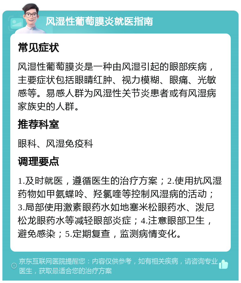 风湿性葡萄膜炎就医指南 常见症状 风湿性葡萄膜炎是一种由风湿引起的眼部疾病，主要症状包括眼睛红肿、视力模糊、眼痛、光敏感等。易感人群为风湿性关节炎患者或有风湿病家族史的人群。 推荐科室 眼科、风湿免疫科 调理要点 1.及时就医，遵循医生的治疗方案；2.使用抗风湿药物如甲氨蝶呤、羟氯喹等控制风湿病的活动；3.局部使用激素眼药水如地塞米松眼药水、泼尼松龙眼药水等减轻眼部炎症；4.注意眼部卫生，避免感染；5.定期复查，监测病情变化。