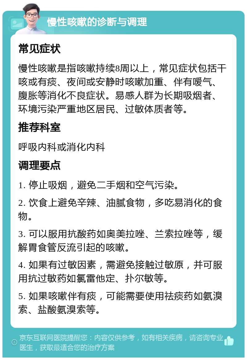 慢性咳嗽的诊断与调理 常见症状 慢性咳嗽是指咳嗽持续8周以上，常见症状包括干咳或有痰、夜间或安静时咳嗽加重、伴有嗳气、腹胀等消化不良症状。易感人群为长期吸烟者、环境污染严重地区居民、过敏体质者等。 推荐科室 呼吸内科或消化内科 调理要点 1. 停止吸烟，避免二手烟和空气污染。 2. 饮食上避免辛辣、油腻食物，多吃易消化的食物。 3. 可以服用抗酸药如奥美拉唑、兰索拉唑等，缓解胃食管反流引起的咳嗽。 4. 如果有过敏因素，需避免接触过敏原，并可服用抗过敏药如氯雷他定、扑尔敏等。 5. 如果咳嗽伴有痰，可能需要使用祛痰药如氨溴索、盐酸氨溴索等。