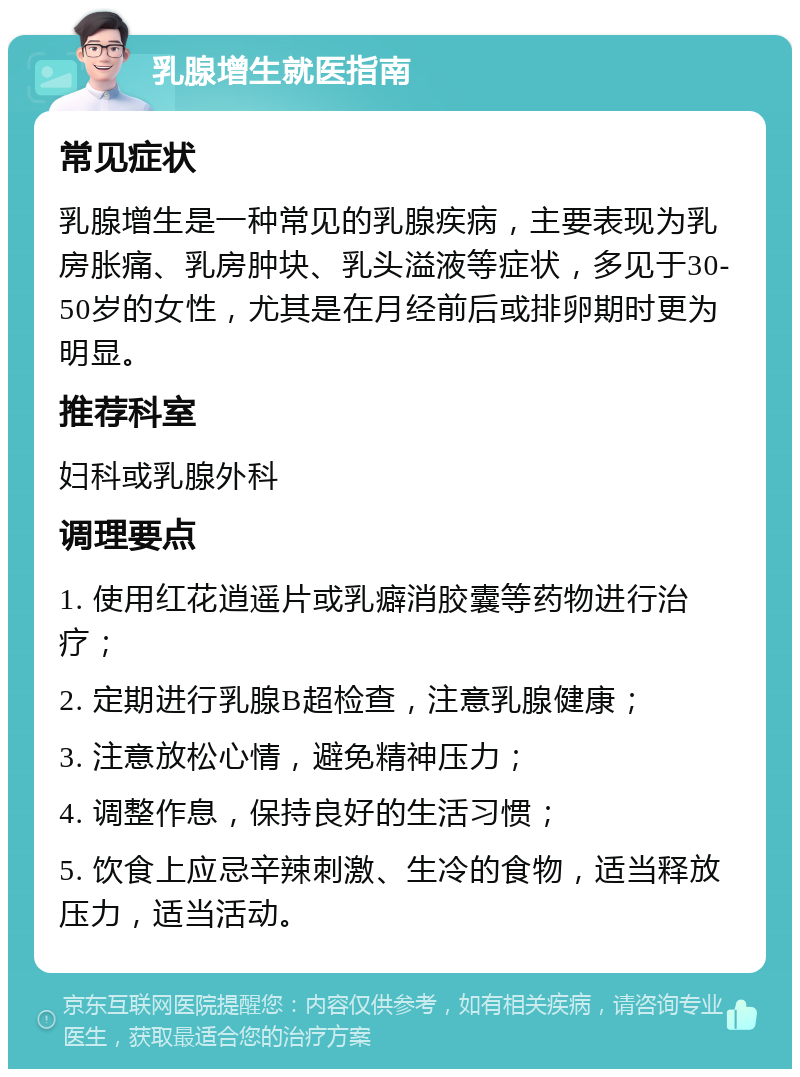 乳腺增生就医指南 常见症状 乳腺增生是一种常见的乳腺疾病，主要表现为乳房胀痛、乳房肿块、乳头溢液等症状，多见于30-50岁的女性，尤其是在月经前后或排卵期时更为明显。 推荐科室 妇科或乳腺外科 调理要点 1. 使用红花逍遥片或乳癖消胶囊等药物进行治疗； 2. 定期进行乳腺B超检查，注意乳腺健康； 3. 注意放松心情，避免精神压力； 4. 调整作息，保持良好的生活习惯； 5. 饮食上应忌辛辣刺激、生冷的食物，适当释放压力，适当活动。