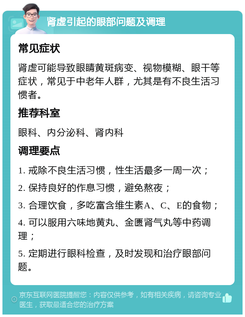 肾虚引起的眼部问题及调理 常见症状 肾虚可能导致眼睛黄斑病变、视物模糊、眼干等症状，常见于中老年人群，尤其是有不良生活习惯者。 推荐科室 眼科、内分泌科、肾内科 调理要点 1. 戒除不良生活习惯，性生活最多一周一次； 2. 保持良好的作息习惯，避免熬夜； 3. 合理饮食，多吃富含维生素A、C、E的食物； 4. 可以服用六味地黄丸、金匮肾气丸等中药调理； 5. 定期进行眼科检查，及时发现和治疗眼部问题。