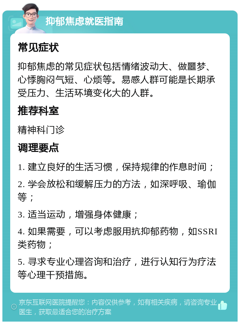 抑郁焦虑就医指南 常见症状 抑郁焦虑的常见症状包括情绪波动大、做噩梦、心悸胸闷气短、心烦等。易感人群可能是长期承受压力、生活环境变化大的人群。 推荐科室 精神科门诊 调理要点 1. 建立良好的生活习惯，保持规律的作息时间； 2. 学会放松和缓解压力的方法，如深呼吸、瑜伽等； 3. 适当运动，增强身体健康； 4. 如果需要，可以考虑服用抗抑郁药物，如SSRI类药物； 5. 寻求专业心理咨询和治疗，进行认知行为疗法等心理干预措施。