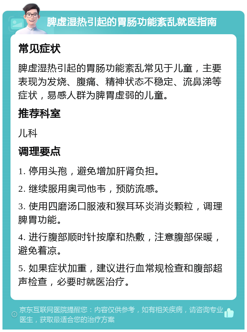 脾虚湿热引起的胃肠功能紊乱就医指南 常见症状 脾虚湿热引起的胃肠功能紊乱常见于儿童，主要表现为发烧、腹痛、精神状态不稳定、流鼻涕等症状，易感人群为脾胃虚弱的儿童。 推荐科室 儿科 调理要点 1. 停用头孢，避免增加肝肾负担。 2. 继续服用奥司他韦，预防流感。 3. 使用四磨汤口服液和猴耳环炎消炎颗粒，调理脾胃功能。 4. 进行腹部顺时针按摩和热敷，注意腹部保暖，避免着凉。 5. 如果症状加重，建议进行血常规检查和腹部超声检查，必要时就医治疗。