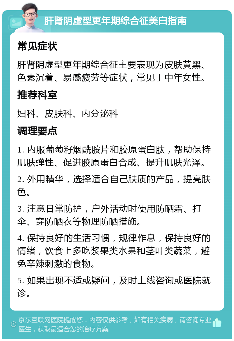 肝肾阴虚型更年期综合征美白指南 常见症状 肝肾阴虚型更年期综合征主要表现为皮肤黄黑、色素沉着、易感疲劳等症状，常见于中年女性。 推荐科室 妇科、皮肤科、内分泌科 调理要点 1. 内服葡萄籽烟酰胺片和胶原蛋白肽，帮助保持肌肤弹性、促进胶原蛋白合成、提升肌肤光泽。 2. 外用精华，选择适合自己肤质的产品，提亮肤色。 3. 注意日常防护，户外活动时使用防晒霜、打伞、穿防晒衣等物理防晒措施。 4. 保持良好的生活习惯，规律作息，保持良好的情绪，饮食上多吃浆果类水果和茎叶类蔬菜，避免辛辣刺激的食物。 5. 如果出现不适或疑问，及时上线咨询或医院就诊。