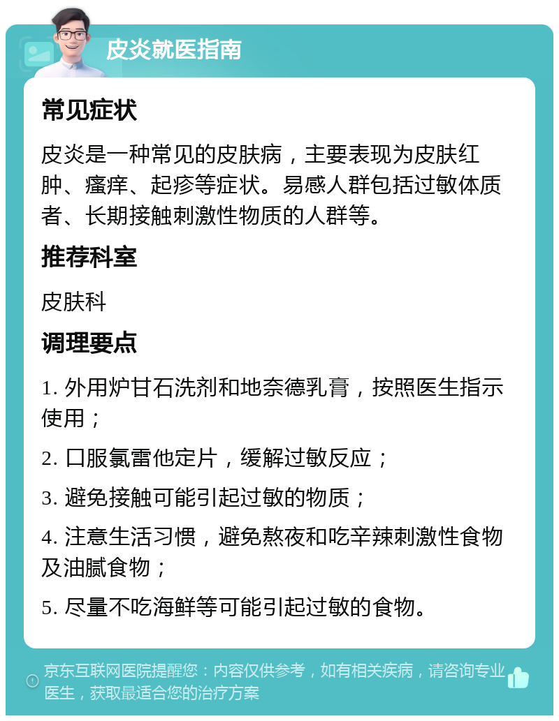 皮炎就医指南 常见症状 皮炎是一种常见的皮肤病，主要表现为皮肤红肿、瘙痒、起疹等症状。易感人群包括过敏体质者、长期接触刺激性物质的人群等。 推荐科室 皮肤科 调理要点 1. 外用炉甘石洗剂和地奈德乳膏，按照医生指示使用； 2. 口服氯雷他定片，缓解过敏反应； 3. 避免接触可能引起过敏的物质； 4. 注意生活习惯，避免熬夜和吃辛辣刺激性食物及油腻食物； 5. 尽量不吃海鲜等可能引起过敏的食物。