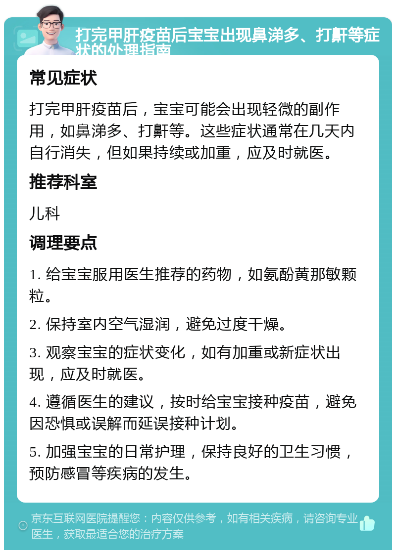 打完甲肝疫苗后宝宝出现鼻涕多、打鼾等症状的处理指南 常见症状 打完甲肝疫苗后，宝宝可能会出现轻微的副作用，如鼻涕多、打鼾等。这些症状通常在几天内自行消失，但如果持续或加重，应及时就医。 推荐科室 儿科 调理要点 1. 给宝宝服用医生推荐的药物，如氨酚黄那敏颗粒。 2. 保持室内空气湿润，避免过度干燥。 3. 观察宝宝的症状变化，如有加重或新症状出现，应及时就医。 4. 遵循医生的建议，按时给宝宝接种疫苗，避免因恐惧或误解而延误接种计划。 5. 加强宝宝的日常护理，保持良好的卫生习惯，预防感冒等疾病的发生。