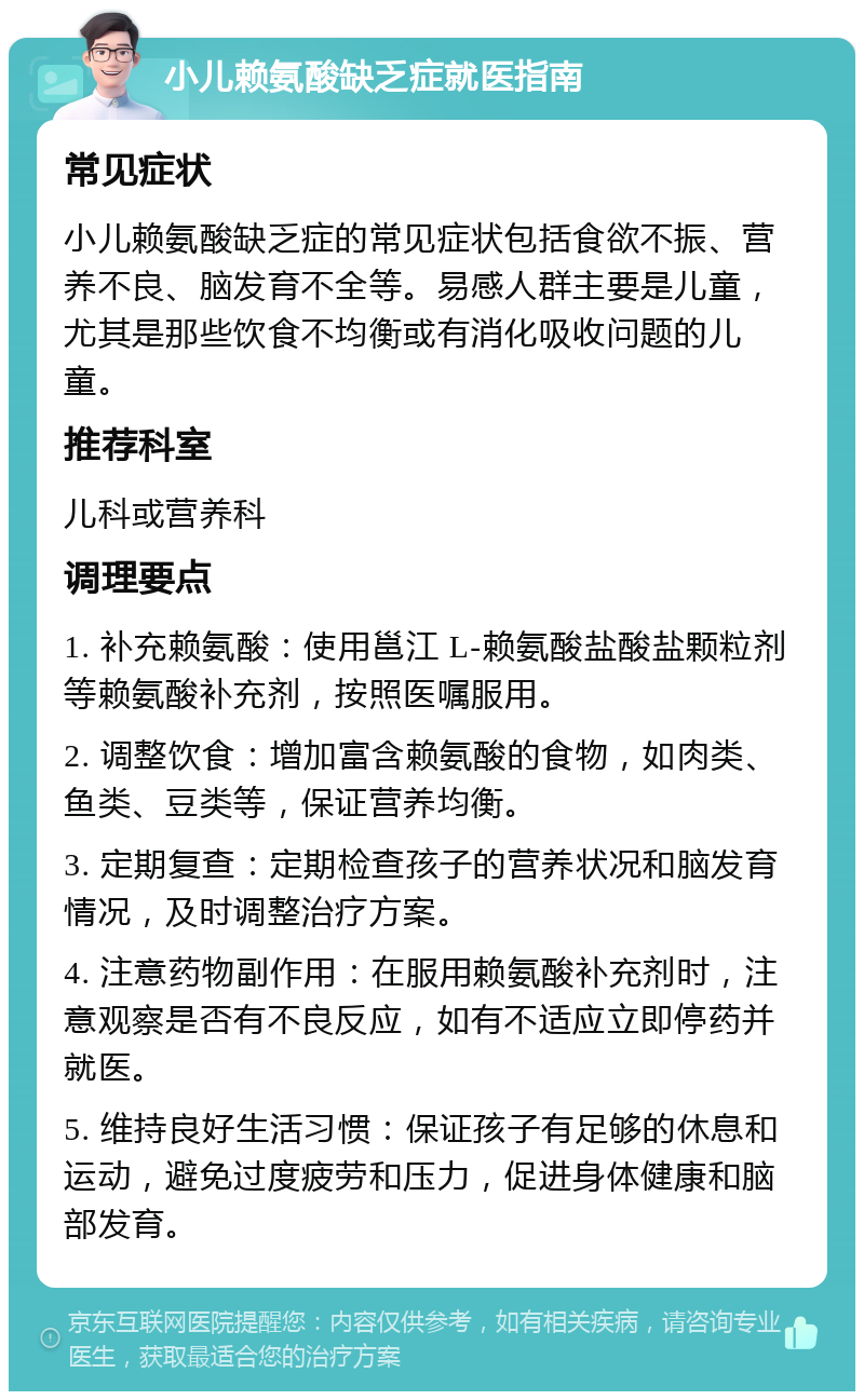 小儿赖氨酸缺乏症就医指南 常见症状 小儿赖氨酸缺乏症的常见症状包括食欲不振、营养不良、脑发育不全等。易感人群主要是儿童，尤其是那些饮食不均衡或有消化吸收问题的儿童。 推荐科室 儿科或营养科 调理要点 1. 补充赖氨酸：使用邕江 L-赖氨酸盐酸盐颗粒剂等赖氨酸补充剂，按照医嘱服用。 2. 调整饮食：增加富含赖氨酸的食物，如肉类、鱼类、豆类等，保证营养均衡。 3. 定期复查：定期检查孩子的营养状况和脑发育情况，及时调整治疗方案。 4. 注意药物副作用：在服用赖氨酸补充剂时，注意观察是否有不良反应，如有不适应立即停药并就医。 5. 维持良好生活习惯：保证孩子有足够的休息和运动，避免过度疲劳和压力，促进身体健康和脑部发育。