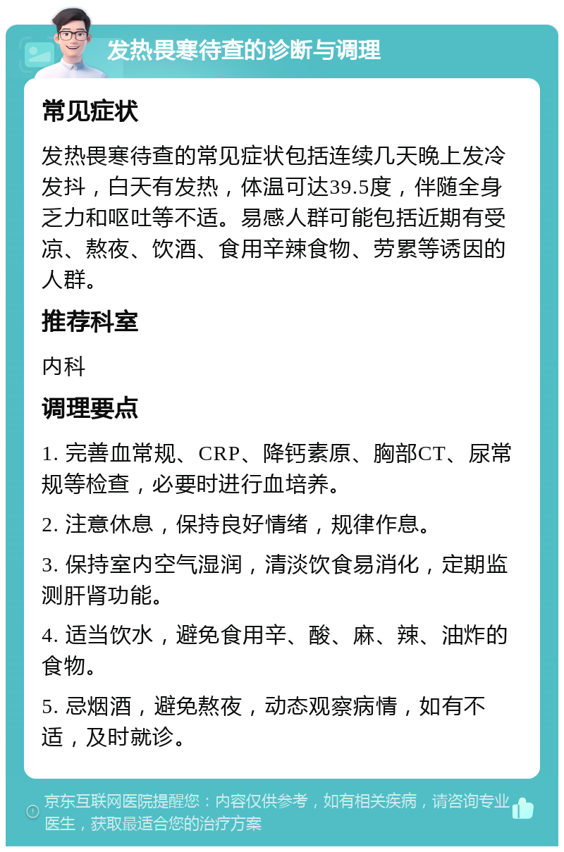 发热畏寒待查的诊断与调理 常见症状 发热畏寒待查的常见症状包括连续几天晚上发冷发抖，白天有发热，体温可达39.5度，伴随全身乏力和呕吐等不适。易感人群可能包括近期有受凉、熬夜、饮酒、食用辛辣食物、劳累等诱因的人群。 推荐科室 内科 调理要点 1. 完善血常规、CRP、降钙素原、胸部CT、尿常规等检查，必要时进行血培养。 2. 注意休息，保持良好情绪，规律作息。 3. 保持室内空气湿润，清淡饮食易消化，定期监测肝肾功能。 4. 适当饮水，避免食用辛、酸、麻、辣、油炸的食物。 5. 忌烟酒，避免熬夜，动态观察病情，如有不适，及时就诊。