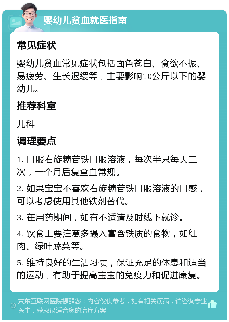 婴幼儿贫血就医指南 常见症状 婴幼儿贫血常见症状包括面色苍白、食欲不振、易疲劳、生长迟缓等，主要影响10公斤以下的婴幼儿。 推荐科室 儿科 调理要点 1. 口服右旋糖苷铁口服溶液，每次半只每天三次，一个月后复查血常规。 2. 如果宝宝不喜欢右旋糖苷铁口服溶液的口感，可以考虑使用其他铁剂替代。 3. 在用药期间，如有不适请及时线下就诊。 4. 饮食上要注意多摄入富含铁质的食物，如红肉、绿叶蔬菜等。 5. 维持良好的生活习惯，保证充足的休息和适当的运动，有助于提高宝宝的免疫力和促进康复。