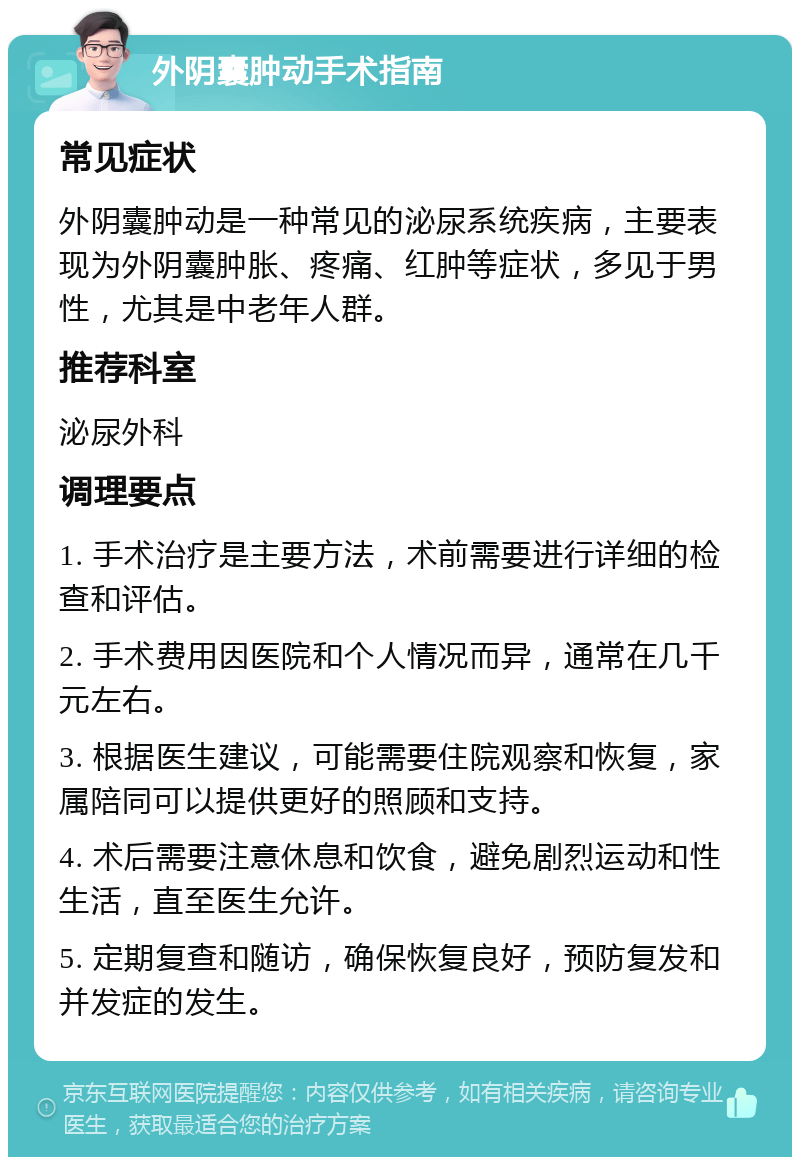 外阴囊肿动手术指南 常见症状 外阴囊肿动是一种常见的泌尿系统疾病，主要表现为外阴囊肿胀、疼痛、红肿等症状，多见于男性，尤其是中老年人群。 推荐科室 泌尿外科 调理要点 1. 手术治疗是主要方法，术前需要进行详细的检查和评估。 2. 手术费用因医院和个人情况而异，通常在几千元左右。 3. 根据医生建议，可能需要住院观察和恢复，家属陪同可以提供更好的照顾和支持。 4. 术后需要注意休息和饮食，避免剧烈运动和性生活，直至医生允许。 5. 定期复查和随访，确保恢复良好，预防复发和并发症的发生。