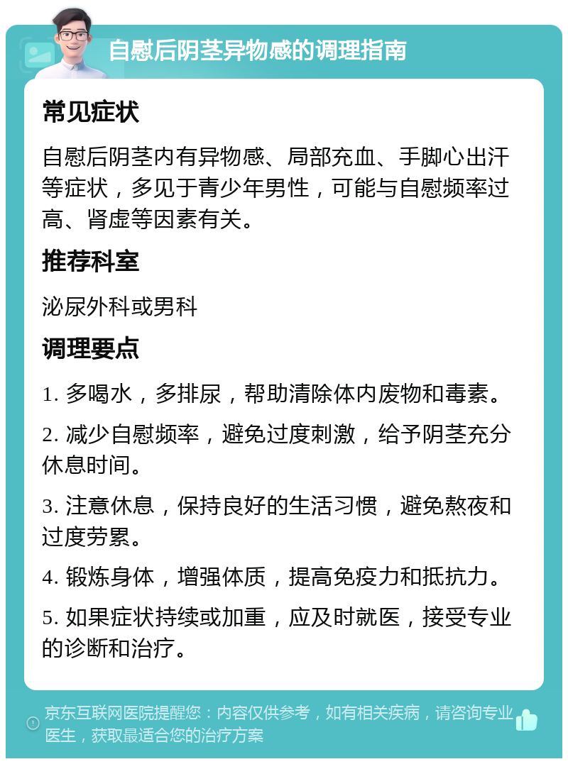 自慰后阴茎异物感的调理指南 常见症状 自慰后阴茎内有异物感、局部充血、手脚心出汗等症状，多见于青少年男性，可能与自慰频率过高、肾虚等因素有关。 推荐科室 泌尿外科或男科 调理要点 1. 多喝水，多排尿，帮助清除体内废物和毒素。 2. 减少自慰频率，避免过度刺激，给予阴茎充分休息时间。 3. 注意休息，保持良好的生活习惯，避免熬夜和过度劳累。 4. 锻炼身体，增强体质，提高免疫力和抵抗力。 5. 如果症状持续或加重，应及时就医，接受专业的诊断和治疗。