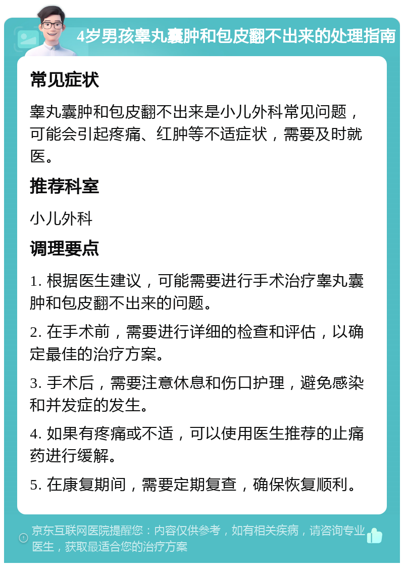 4岁男孩睾丸囊肿和包皮翻不出来的处理指南 常见症状 睾丸囊肿和包皮翻不出来是小儿外科常见问题，可能会引起疼痛、红肿等不适症状，需要及时就医。 推荐科室 小儿外科 调理要点 1. 根据医生建议，可能需要进行手术治疗睾丸囊肿和包皮翻不出来的问题。 2. 在手术前，需要进行详细的检查和评估，以确定最佳的治疗方案。 3. 手术后，需要注意休息和伤口护理，避免感染和并发症的发生。 4. 如果有疼痛或不适，可以使用医生推荐的止痛药进行缓解。 5. 在康复期间，需要定期复查，确保恢复顺利。