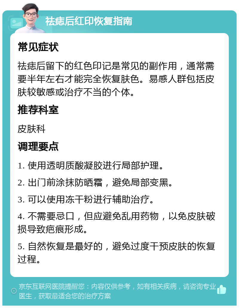 祛痣后红印恢复指南 常见症状 祛痣后留下的红色印记是常见的副作用，通常需要半年左右才能完全恢复肤色。易感人群包括皮肤较敏感或治疗不当的个体。 推荐科室 皮肤科 调理要点 1. 使用透明质酸凝胶进行局部护理。 2. 出门前涂抹防晒霜，避免局部变黑。 3. 可以使用冻干粉进行辅助治疗。 4. 不需要忌口，但应避免乱用药物，以免皮肤破损导致疤痕形成。 5. 自然恢复是最好的，避免过度干预皮肤的恢复过程。