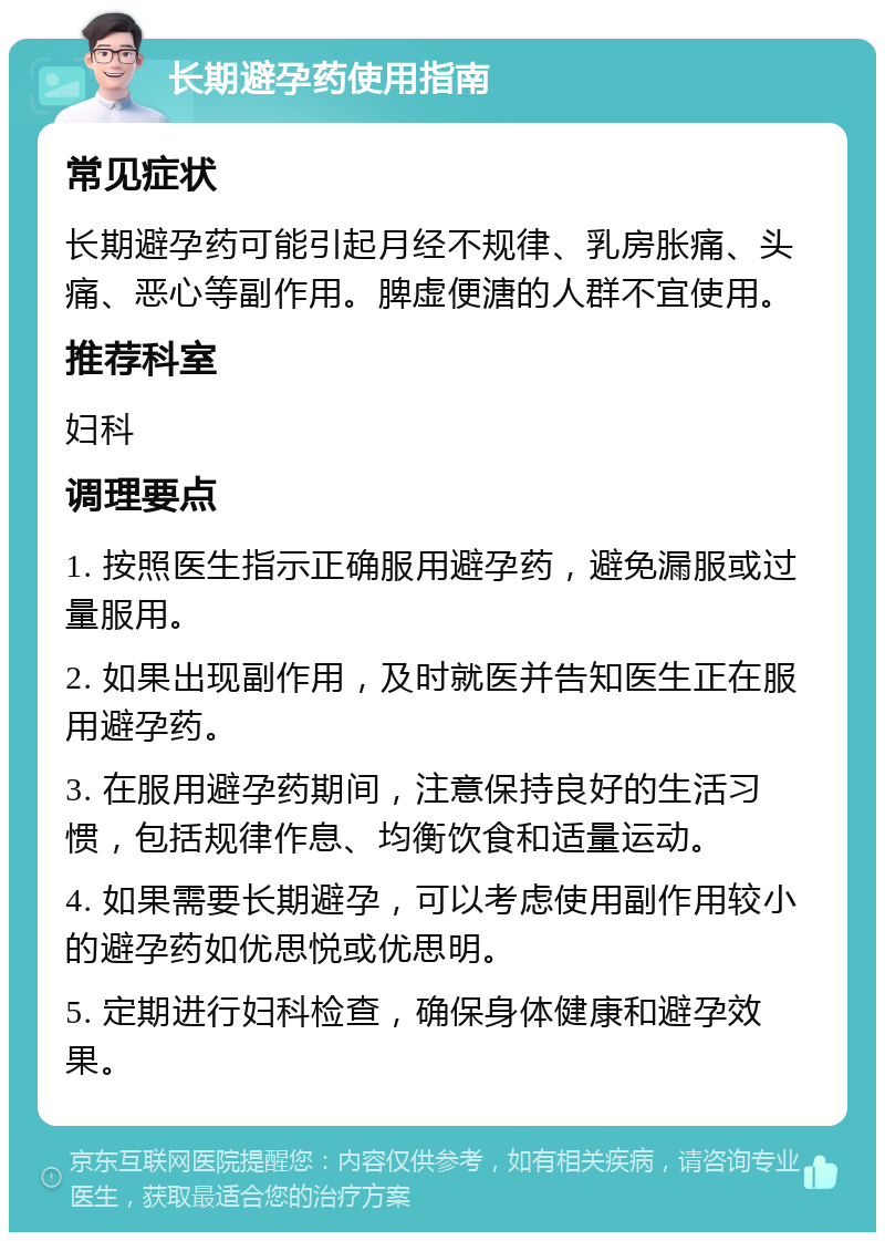 长期避孕药使用指南 常见症状 长期避孕药可能引起月经不规律、乳房胀痛、头痛、恶心等副作用。脾虚便溏的人群不宜使用。 推荐科室 妇科 调理要点 1. 按照医生指示正确服用避孕药，避免漏服或过量服用。 2. 如果出现副作用，及时就医并告知医生正在服用避孕药。 3. 在服用避孕药期间，注意保持良好的生活习惯，包括规律作息、均衡饮食和适量运动。 4. 如果需要长期避孕，可以考虑使用副作用较小的避孕药如优思悦或优思明。 5. 定期进行妇科检查，确保身体健康和避孕效果。