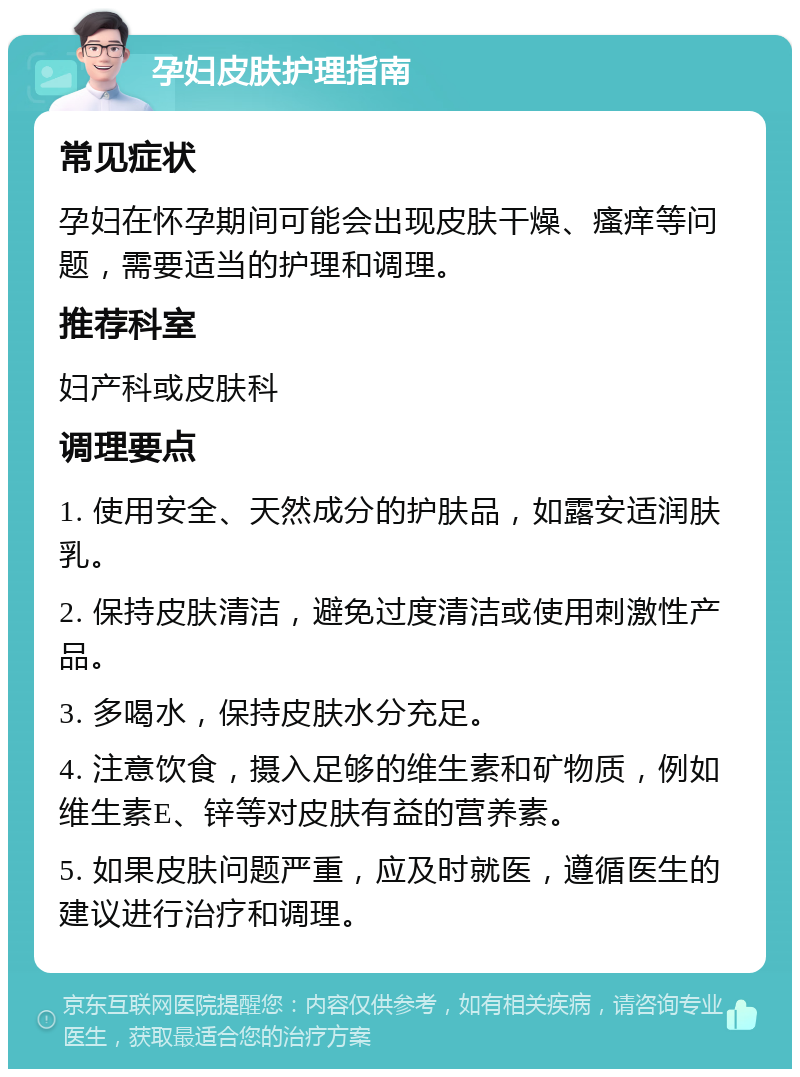 孕妇皮肤护理指南 常见症状 孕妇在怀孕期间可能会出现皮肤干燥、瘙痒等问题，需要适当的护理和调理。 推荐科室 妇产科或皮肤科 调理要点 1. 使用安全、天然成分的护肤品，如露安适润肤乳。 2. 保持皮肤清洁，避免过度清洁或使用刺激性产品。 3. 多喝水，保持皮肤水分充足。 4. 注意饮食，摄入足够的维生素和矿物质，例如维生素E、锌等对皮肤有益的营养素。 5. 如果皮肤问题严重，应及时就医，遵循医生的建议进行治疗和调理。