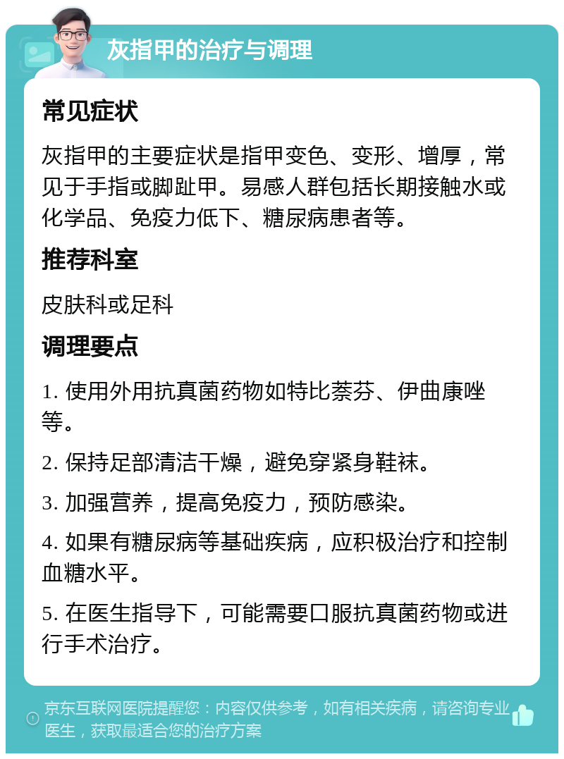 灰指甲的治疗与调理 常见症状 灰指甲的主要症状是指甲变色、变形、增厚，常见于手指或脚趾甲。易感人群包括长期接触水或化学品、免疫力低下、糖尿病患者等。 推荐科室 皮肤科或足科 调理要点 1. 使用外用抗真菌药物如特比萘芬、伊曲康唑等。 2. 保持足部清洁干燥，避免穿紧身鞋袜。 3. 加强营养，提高免疫力，预防感染。 4. 如果有糖尿病等基础疾病，应积极治疗和控制血糖水平。 5. 在医生指导下，可能需要口服抗真菌药物或进行手术治疗。