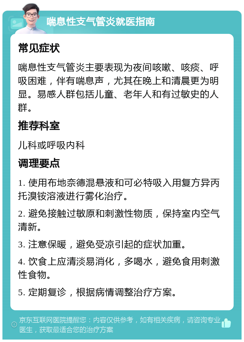 喘息性支气管炎就医指南 常见症状 喘息性支气管炎主要表现为夜间咳嗽、咳痰、呼吸困难，伴有喘息声，尤其在晚上和清晨更为明显。易感人群包括儿童、老年人和有过敏史的人群。 推荐科室 儿科或呼吸内科 调理要点 1. 使用布地奈德混悬液和可必特吸入用复方异丙托溴铵溶液进行雾化治疗。 2. 避免接触过敏原和刺激性物质，保持室内空气清新。 3. 注意保暖，避免受凉引起的症状加重。 4. 饮食上应清淡易消化，多喝水，避免食用刺激性食物。 5. 定期复诊，根据病情调整治疗方案。