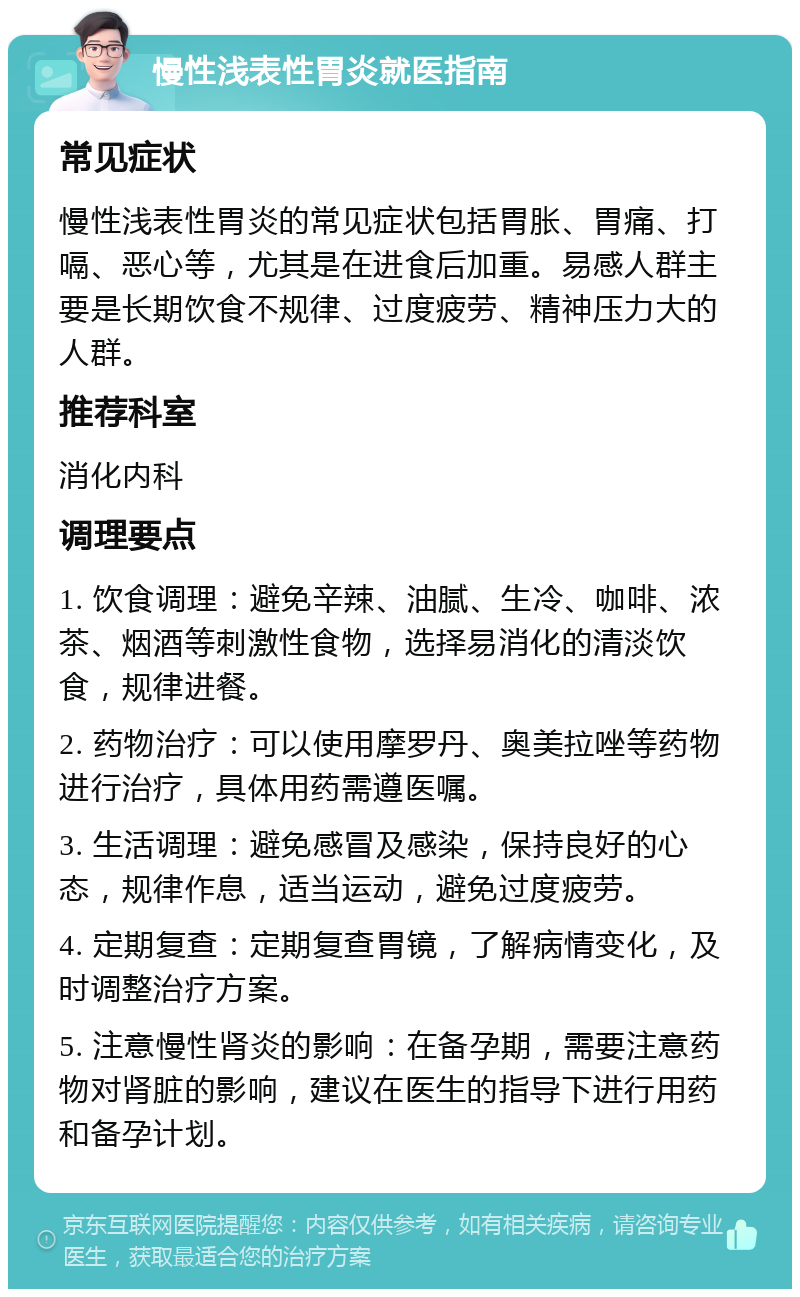 慢性浅表性胃炎就医指南 常见症状 慢性浅表性胃炎的常见症状包括胃胀、胃痛、打嗝、恶心等，尤其是在进食后加重。易感人群主要是长期饮食不规律、过度疲劳、精神压力大的人群。 推荐科室 消化内科 调理要点 1. 饮食调理：避免辛辣、油腻、生冷、咖啡、浓茶、烟酒等刺激性食物，选择易消化的清淡饮食，规律进餐。 2. 药物治疗：可以使用摩罗丹、奥美拉唑等药物进行治疗，具体用药需遵医嘱。 3. 生活调理：避免感冒及感染，保持良好的心态，规律作息，适当运动，避免过度疲劳。 4. 定期复查：定期复查胃镜，了解病情变化，及时调整治疗方案。 5. 注意慢性肾炎的影响：在备孕期，需要注意药物对肾脏的影响，建议在医生的指导下进行用药和备孕计划。