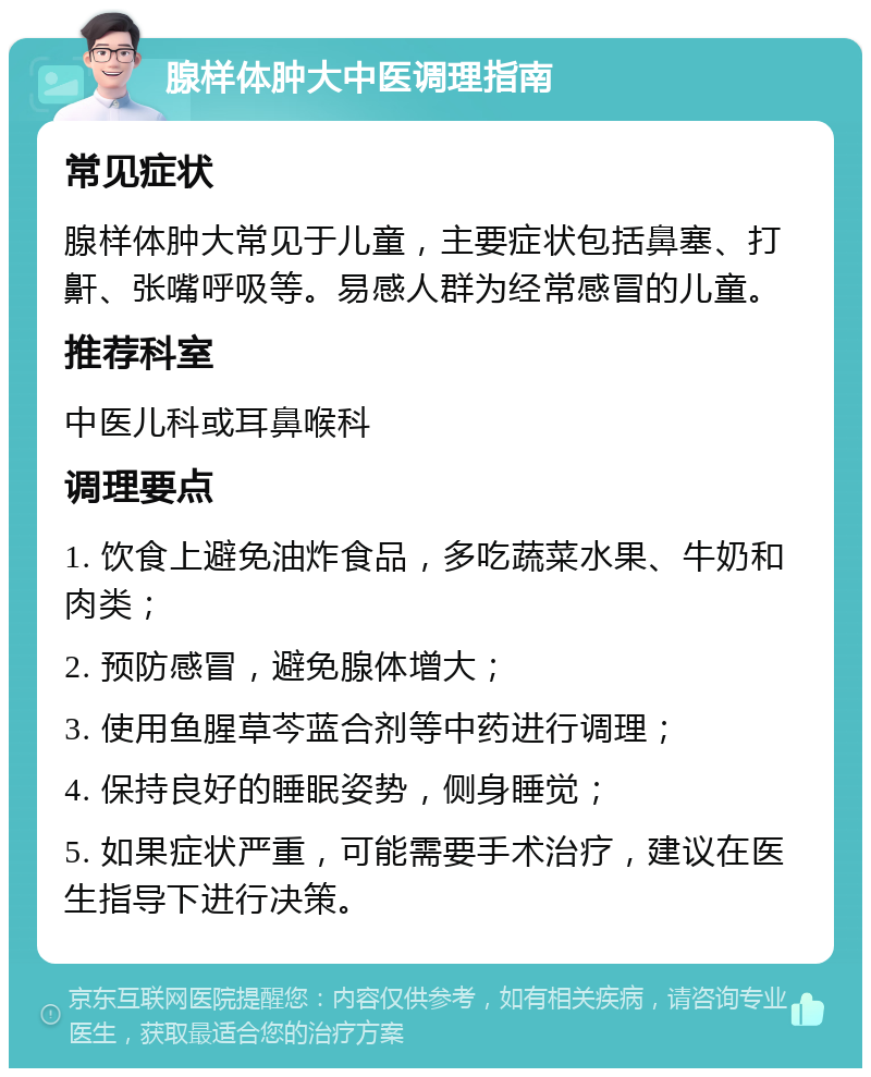 腺样体肿大中医调理指南 常见症状 腺样体肿大常见于儿童，主要症状包括鼻塞、打鼾、张嘴呼吸等。易感人群为经常感冒的儿童。 推荐科室 中医儿科或耳鼻喉科 调理要点 1. 饮食上避免油炸食品，多吃蔬菜水果、牛奶和肉类； 2. 预防感冒，避免腺体增大； 3. 使用鱼腥草芩蓝合剂等中药进行调理； 4. 保持良好的睡眠姿势，侧身睡觉； 5. 如果症状严重，可能需要手术治疗，建议在医生指导下进行决策。