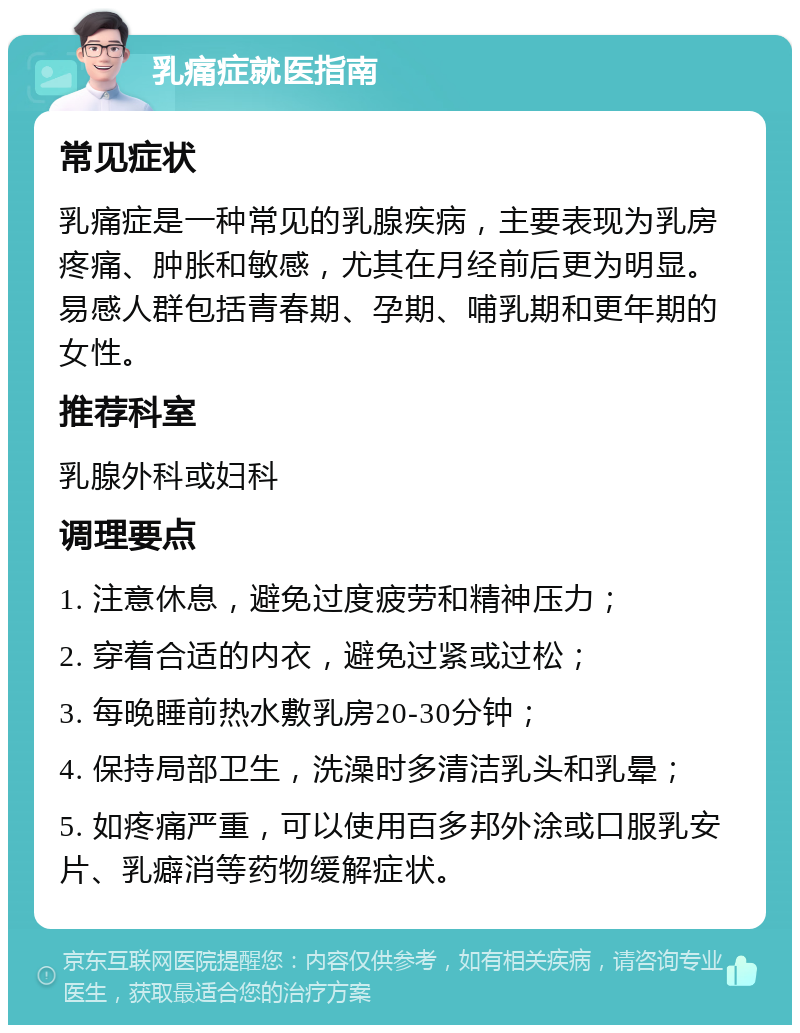 乳痛症就医指南 常见症状 乳痛症是一种常见的乳腺疾病，主要表现为乳房疼痛、肿胀和敏感，尤其在月经前后更为明显。易感人群包括青春期、孕期、哺乳期和更年期的女性。 推荐科室 乳腺外科或妇科 调理要点 1. 注意休息，避免过度疲劳和精神压力； 2. 穿着合适的内衣，避免过紧或过松； 3. 每晚睡前热水敷乳房20-30分钟； 4. 保持局部卫生，洗澡时多清洁乳头和乳晕； 5. 如疼痛严重，可以使用百多邦外涂或口服乳安片、乳癖消等药物缓解症状。