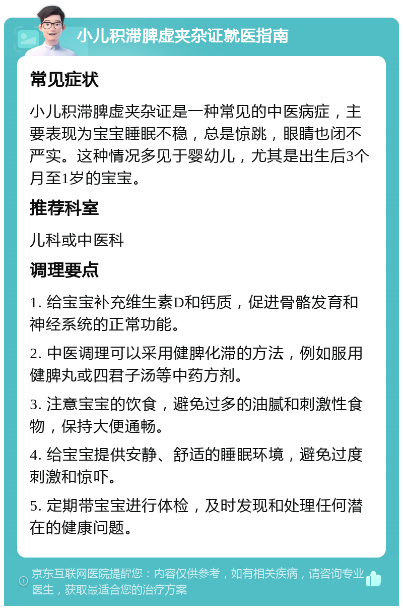 小儿积滞脾虚夹杂证就医指南 常见症状 小儿积滞脾虚夹杂证是一种常见的中医病症，主要表现为宝宝睡眠不稳，总是惊跳，眼睛也闭不严实。这种情况多见于婴幼儿，尤其是出生后3个月至1岁的宝宝。 推荐科室 儿科或中医科 调理要点 1. 给宝宝补充维生素D和钙质，促进骨骼发育和神经系统的正常功能。 2. 中医调理可以采用健脾化滞的方法，例如服用健脾丸或四君子汤等中药方剂。 3. 注意宝宝的饮食，避免过多的油腻和刺激性食物，保持大便通畅。 4. 给宝宝提供安静、舒适的睡眠环境，避免过度刺激和惊吓。 5. 定期带宝宝进行体检，及时发现和处理任何潜在的健康问题。