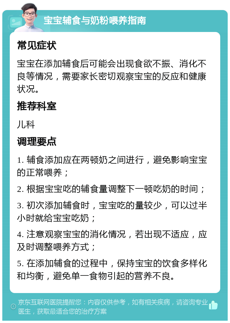 宝宝辅食与奶粉喂养指南 常见症状 宝宝在添加辅食后可能会出现食欲不振、消化不良等情况，需要家长密切观察宝宝的反应和健康状况。 推荐科室 儿科 调理要点 1. 辅食添加应在两顿奶之间进行，避免影响宝宝的正常喂养； 2. 根据宝宝吃的辅食量调整下一顿吃奶的时间； 3. 初次添加辅食时，宝宝吃的量较少，可以过半小时就给宝宝吃奶； 4. 注意观察宝宝的消化情况，若出现不适应，应及时调整喂养方式； 5. 在添加辅食的过程中，保持宝宝的饮食多样化和均衡，避免单一食物引起的营养不良。