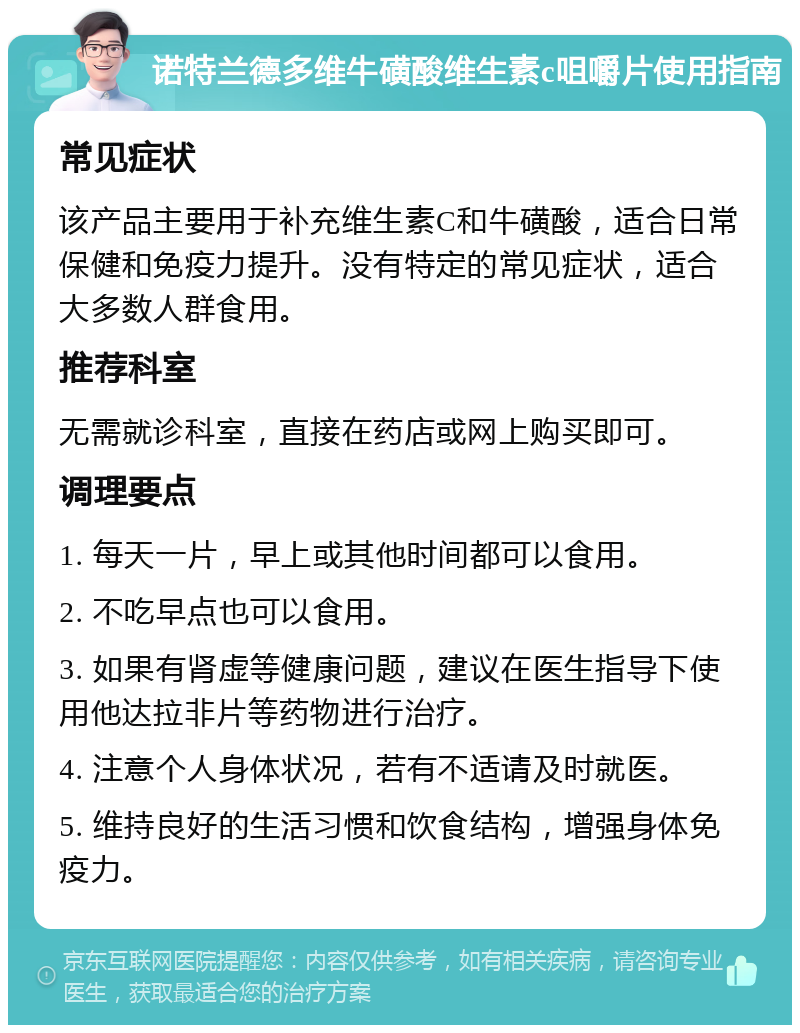 诺特兰德多维牛磺酸维生素c咀嚼片使用指南 常见症状 该产品主要用于补充维生素C和牛磺酸，适合日常保健和免疫力提升。没有特定的常见症状，适合大多数人群食用。 推荐科室 无需就诊科室，直接在药店或网上购买即可。 调理要点 1. 每天一片，早上或其他时间都可以食用。 2. 不吃早点也可以食用。 3. 如果有肾虚等健康问题，建议在医生指导下使用他达拉非片等药物进行治疗。 4. 注意个人身体状况，若有不适请及时就医。 5. 维持良好的生活习惯和饮食结构，增强身体免疫力。