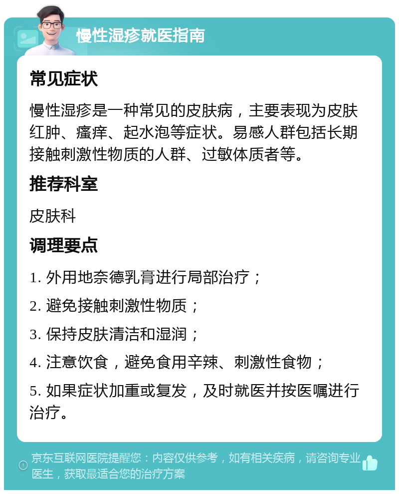 慢性湿疹就医指南 常见症状 慢性湿疹是一种常见的皮肤病，主要表现为皮肤红肿、瘙痒、起水泡等症状。易感人群包括长期接触刺激性物质的人群、过敏体质者等。 推荐科室 皮肤科 调理要点 1. 外用地奈德乳膏进行局部治疗； 2. 避免接触刺激性物质； 3. 保持皮肤清洁和湿润； 4. 注意饮食，避免食用辛辣、刺激性食物； 5. 如果症状加重或复发，及时就医并按医嘱进行治疗。