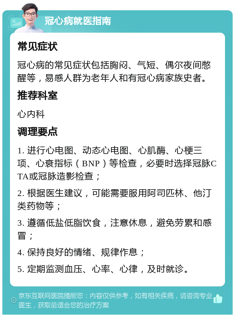 冠心病就医指南 常见症状 冠心病的常见症状包括胸闷、气短、偶尔夜间憋醒等，易感人群为老年人和有冠心病家族史者。 推荐科室 心内科 调理要点 1. 进行心电图、动态心电图、心肌酶、心梗三项、心衰指标（BNP）等检查，必要时选择冠脉CTA或冠脉造影检查； 2. 根据医生建议，可能需要服用阿司匹林、他汀类药物等； 3. 遵循低盐低脂饮食，注意休息，避免劳累和感冒； 4. 保持良好的情绪、规律作息； 5. 定期监测血压、心率、心律，及时就诊。