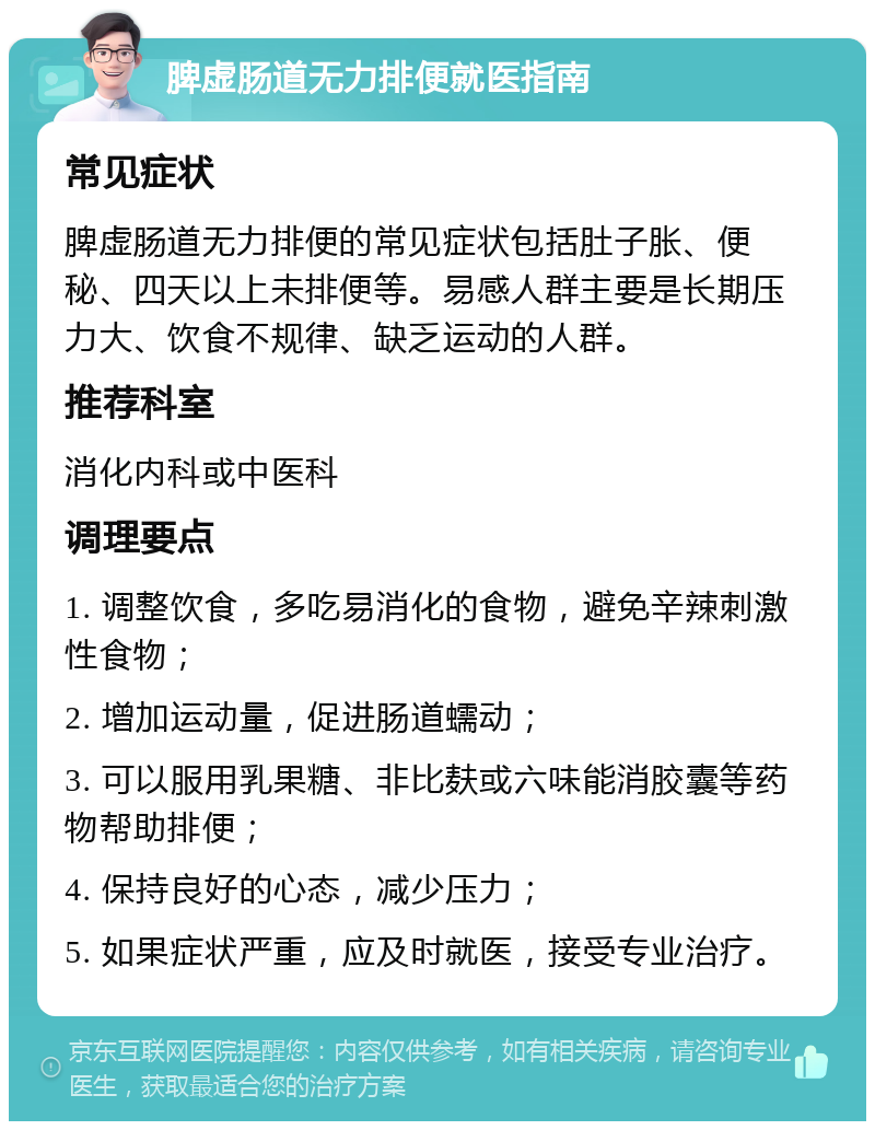 脾虚肠道无力排便就医指南 常见症状 脾虚肠道无力排便的常见症状包括肚子胀、便秘、四天以上未排便等。易感人群主要是长期压力大、饮食不规律、缺乏运动的人群。 推荐科室 消化内科或中医科 调理要点 1. 调整饮食，多吃易消化的食物，避免辛辣刺激性食物； 2. 增加运动量，促进肠道蠕动； 3. 可以服用乳果糖、非比麸或六味能消胶囊等药物帮助排便； 4. 保持良好的心态，减少压力； 5. 如果症状严重，应及时就医，接受专业治疗。