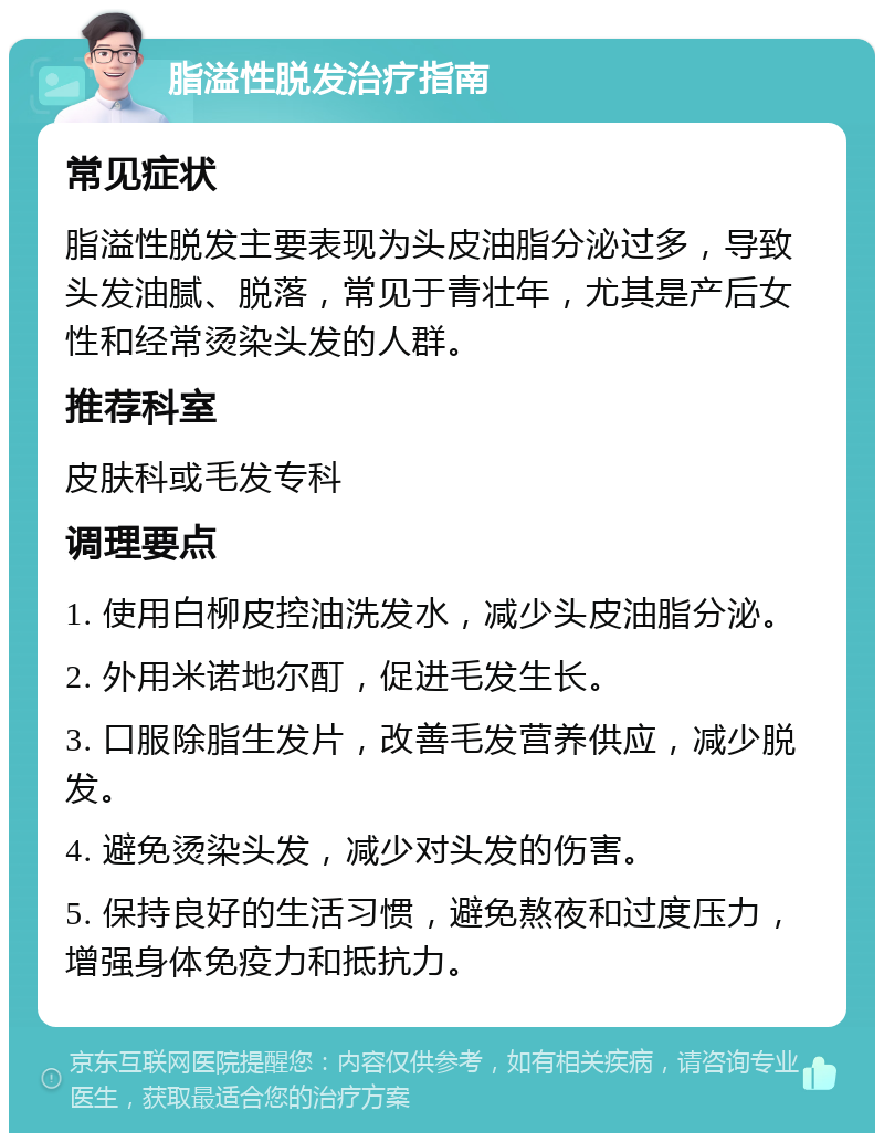 脂溢性脱发治疗指南 常见症状 脂溢性脱发主要表现为头皮油脂分泌过多，导致头发油腻、脱落，常见于青壮年，尤其是产后女性和经常烫染头发的人群。 推荐科室 皮肤科或毛发专科 调理要点 1. 使用白柳皮控油洗发水，减少头皮油脂分泌。 2. 外用米诺地尔酊，促进毛发生长。 3. 口服除脂生发片，改善毛发营养供应，减少脱发。 4. 避免烫染头发，减少对头发的伤害。 5. 保持良好的生活习惯，避免熬夜和过度压力，增强身体免疫力和抵抗力。