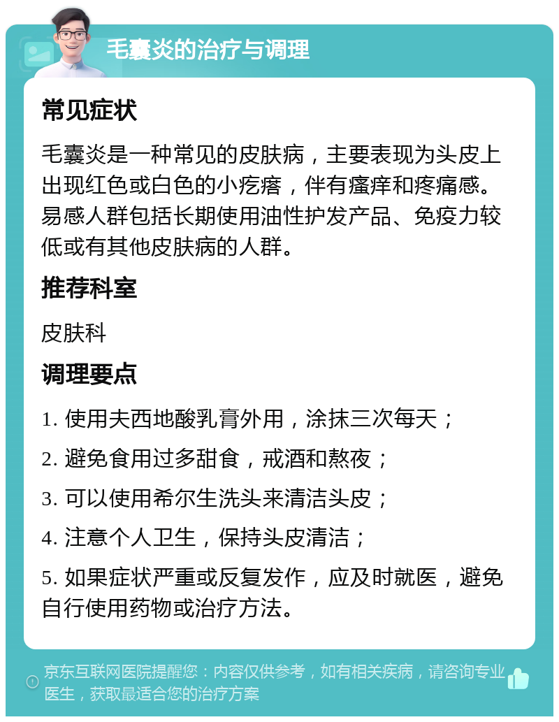 毛囊炎的治疗与调理 常见症状 毛囊炎是一种常见的皮肤病，主要表现为头皮上出现红色或白色的小疙瘩，伴有瘙痒和疼痛感。易感人群包括长期使用油性护发产品、免疫力较低或有其他皮肤病的人群。 推荐科室 皮肤科 调理要点 1. 使用夫西地酸乳膏外用，涂抹三次每天； 2. 避免食用过多甜食，戒酒和熬夜； 3. 可以使用希尔生洗头来清洁头皮； 4. 注意个人卫生，保持头皮清洁； 5. 如果症状严重或反复发作，应及时就医，避免自行使用药物或治疗方法。