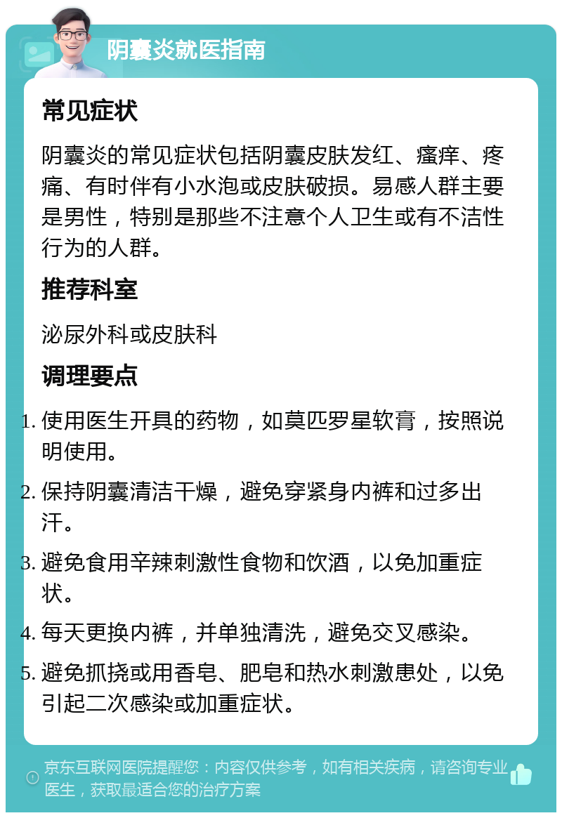 阴囊炎就医指南 常见症状 阴囊炎的常见症状包括阴囊皮肤发红、瘙痒、疼痛、有时伴有小水泡或皮肤破损。易感人群主要是男性，特别是那些不注意个人卫生或有不洁性行为的人群。 推荐科室 泌尿外科或皮肤科 调理要点 使用医生开具的药物，如莫匹罗星软膏，按照说明使用。 保持阴囊清洁干燥，避免穿紧身内裤和过多出汗。 避免食用辛辣刺激性食物和饮酒，以免加重症状。 每天更换内裤，并单独清洗，避免交叉感染。 避免抓挠或用香皂、肥皂和热水刺激患处，以免引起二次感染或加重症状。