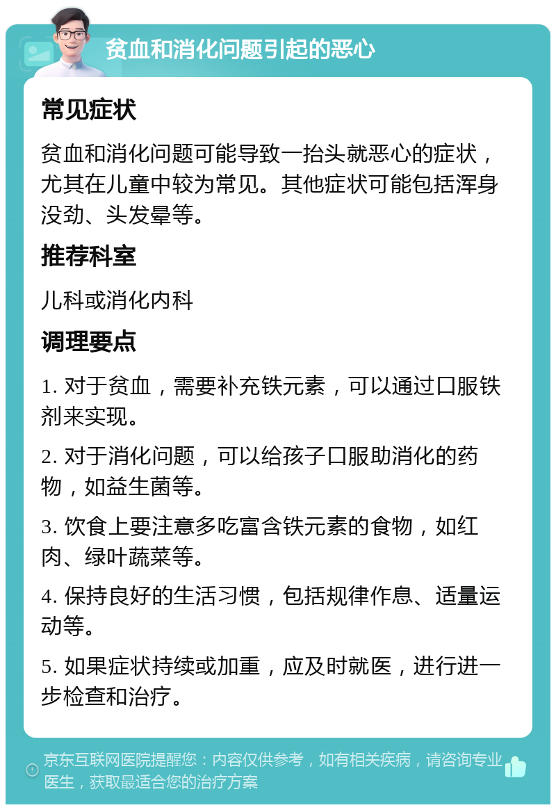 贫血和消化问题引起的恶心 常见症状 贫血和消化问题可能导致一抬头就恶心的症状，尤其在儿童中较为常见。其他症状可能包括浑身没劲、头发晕等。 推荐科室 儿科或消化内科 调理要点 1. 对于贫血，需要补充铁元素，可以通过口服铁剂来实现。 2. 对于消化问题，可以给孩子口服助消化的药物，如益生菌等。 3. 饮食上要注意多吃富含铁元素的食物，如红肉、绿叶蔬菜等。 4. 保持良好的生活习惯，包括规律作息、适量运动等。 5. 如果症状持续或加重，应及时就医，进行进一步检查和治疗。