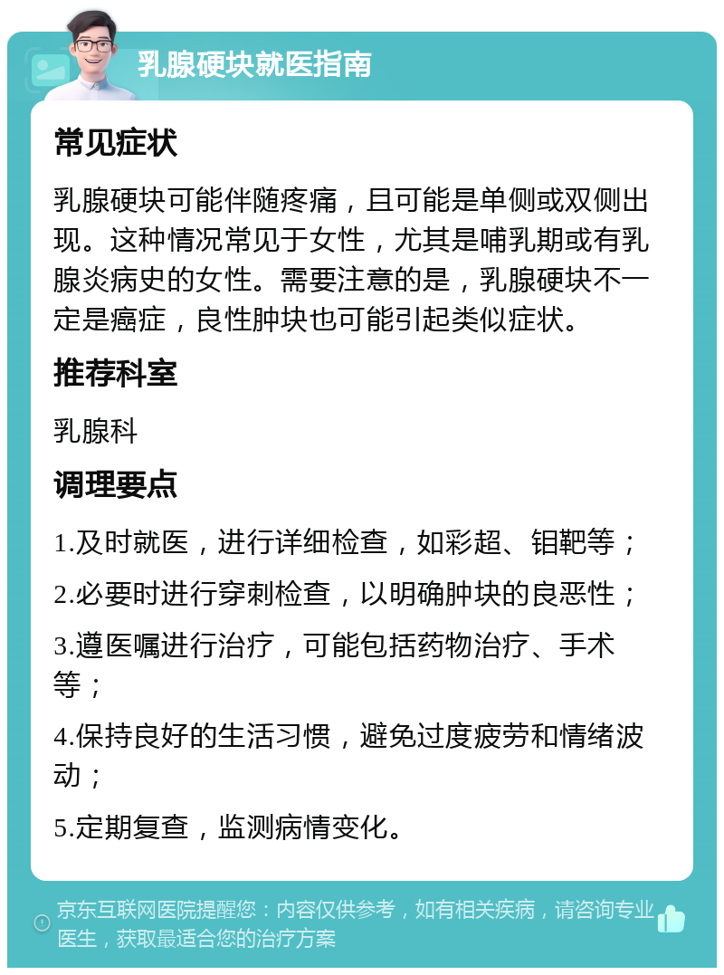 乳腺硬块就医指南 常见症状 乳腺硬块可能伴随疼痛，且可能是单侧或双侧出现。这种情况常见于女性，尤其是哺乳期或有乳腺炎病史的女性。需要注意的是，乳腺硬块不一定是癌症，良性肿块也可能引起类似症状。 推荐科室 乳腺科 调理要点 1.及时就医，进行详细检查，如彩超、钼靶等； 2.必要时进行穿刺检查，以明确肿块的良恶性； 3.遵医嘱进行治疗，可能包括药物治疗、手术等； 4.保持良好的生活习惯，避免过度疲劳和情绪波动； 5.定期复查，监测病情变化。