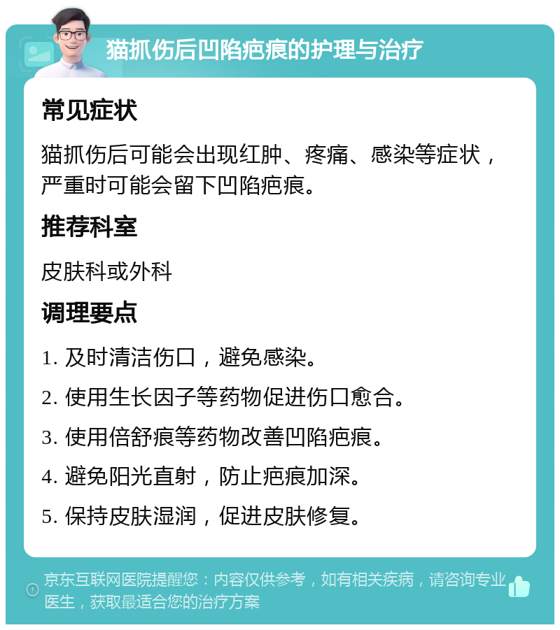 猫抓伤后凹陷疤痕的护理与治疗 常见症状 猫抓伤后可能会出现红肿、疼痛、感染等症状，严重时可能会留下凹陷疤痕。 推荐科室 皮肤科或外科 调理要点 1. 及时清洁伤口，避免感染。 2. 使用生长因子等药物促进伤口愈合。 3. 使用倍舒痕等药物改善凹陷疤痕。 4. 避免阳光直射，防止疤痕加深。 5. 保持皮肤湿润，促进皮肤修复。