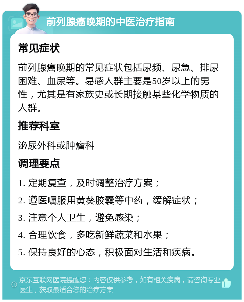 前列腺癌晚期的中医治疗指南 常见症状 前列腺癌晚期的常见症状包括尿频、尿急、排尿困难、血尿等。易感人群主要是50岁以上的男性，尤其是有家族史或长期接触某些化学物质的人群。 推荐科室 泌尿外科或肿瘤科 调理要点 1. 定期复查，及时调整治疗方案； 2. 遵医嘱服用黄葵胶囊等中药，缓解症状； 3. 注意个人卫生，避免感染； 4. 合理饮食，多吃新鲜蔬菜和水果； 5. 保持良好的心态，积极面对生活和疾病。