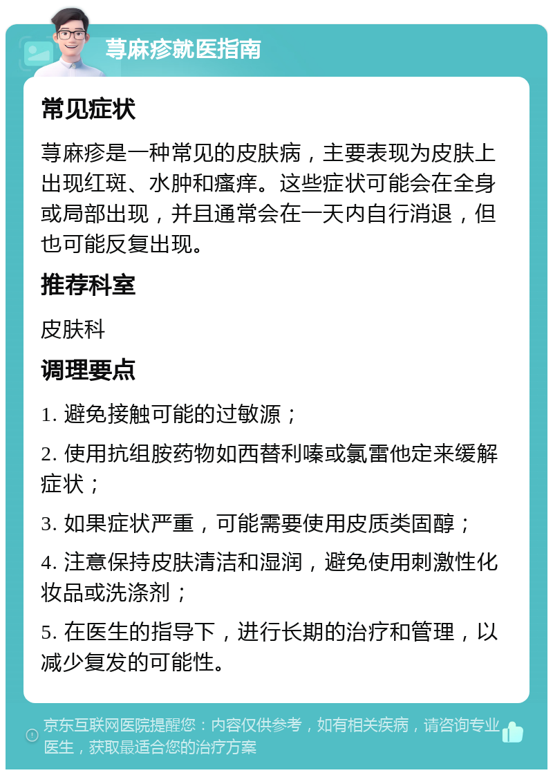 荨麻疹就医指南 常见症状 荨麻疹是一种常见的皮肤病，主要表现为皮肤上出现红斑、水肿和瘙痒。这些症状可能会在全身或局部出现，并且通常会在一天内自行消退，但也可能反复出现。 推荐科室 皮肤科 调理要点 1. 避免接触可能的过敏源； 2. 使用抗组胺药物如西替利嗪或氯雷他定来缓解症状； 3. 如果症状严重，可能需要使用皮质类固醇； 4. 注意保持皮肤清洁和湿润，避免使用刺激性化妆品或洗涤剂； 5. 在医生的指导下，进行长期的治疗和管理，以减少复发的可能性。