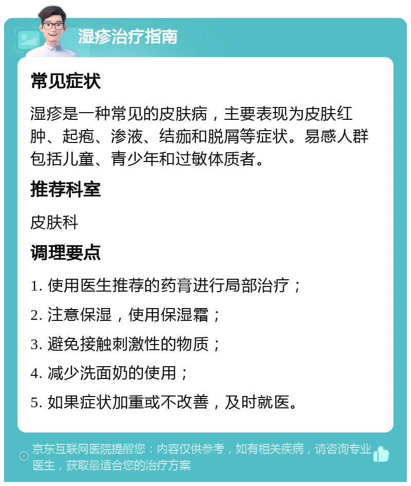 湿疹治疗指南 常见症状 湿疹是一种常见的皮肤病，主要表现为皮肤红肿、起疱、渗液、结痂和脱屑等症状。易感人群包括儿童、青少年和过敏体质者。 推荐科室 皮肤科 调理要点 1. 使用医生推荐的药膏进行局部治疗； 2. 注意保湿，使用保湿霜； 3. 避免接触刺激性的物质； 4. 减少洗面奶的使用； 5. 如果症状加重或不改善，及时就医。