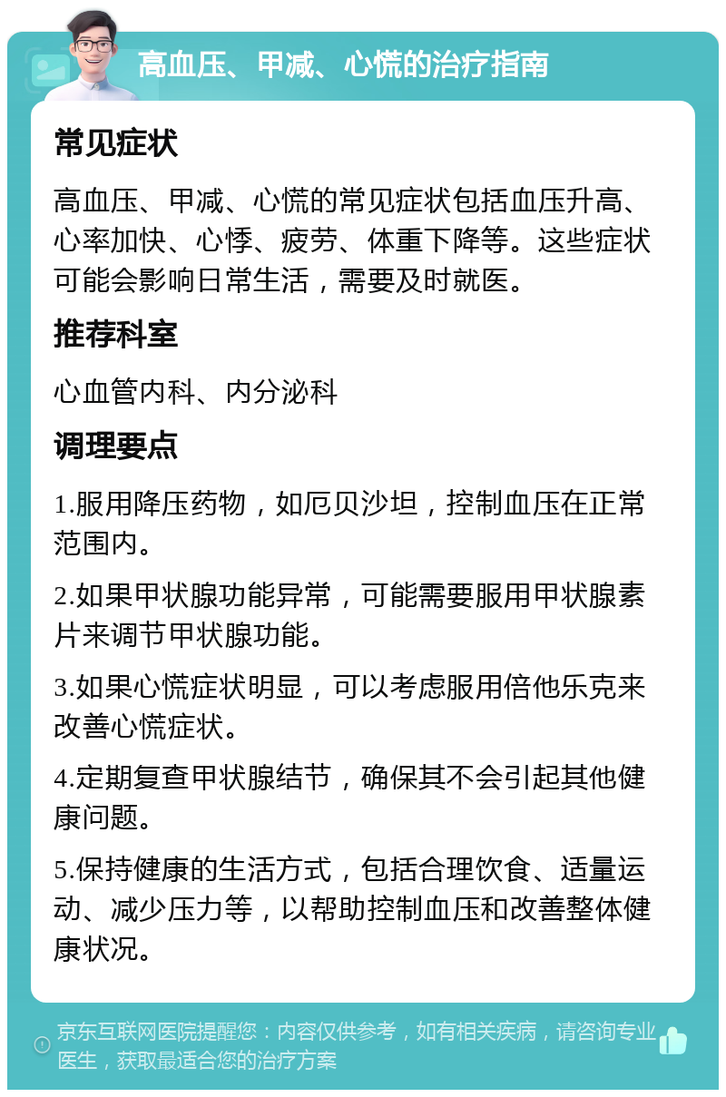 高血压、甲减、心慌的治疗指南 常见症状 高血压、甲减、心慌的常见症状包括血压升高、心率加快、心悸、疲劳、体重下降等。这些症状可能会影响日常生活，需要及时就医。 推荐科室 心血管内科、内分泌科 调理要点 1.服用降压药物，如厄贝沙坦，控制血压在正常范围内。 2.如果甲状腺功能异常，可能需要服用甲状腺素片来调节甲状腺功能。 3.如果心慌症状明显，可以考虑服用倍他乐克来改善心慌症状。 4.定期复查甲状腺结节，确保其不会引起其他健康问题。 5.保持健康的生活方式，包括合理饮食、适量运动、减少压力等，以帮助控制血压和改善整体健康状况。