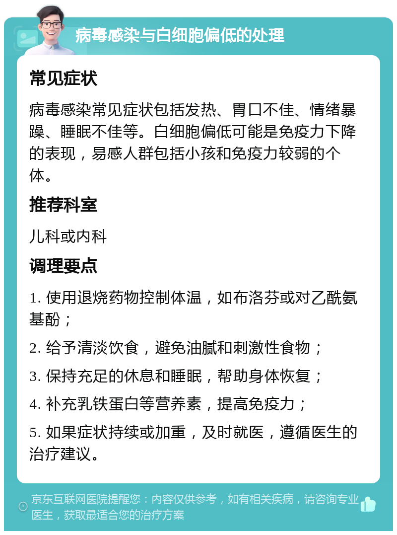 病毒感染与白细胞偏低的处理 常见症状 病毒感染常见症状包括发热、胃口不佳、情绪暴躁、睡眠不佳等。白细胞偏低可能是免疫力下降的表现，易感人群包括小孩和免疫力较弱的个体。 推荐科室 儿科或内科 调理要点 1. 使用退烧药物控制体温，如布洛芬或对乙酰氨基酚； 2. 给予清淡饮食，避免油腻和刺激性食物； 3. 保持充足的休息和睡眠，帮助身体恢复； 4. 补充乳铁蛋白等营养素，提高免疫力； 5. 如果症状持续或加重，及时就医，遵循医生的治疗建议。