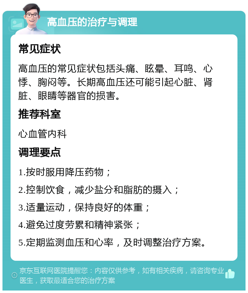 高血压的治疗与调理 常见症状 高血压的常见症状包括头痛、眩晕、耳鸣、心悸、胸闷等。长期高血压还可能引起心脏、肾脏、眼睛等器官的损害。 推荐科室 心血管内科 调理要点 1.按时服用降压药物； 2.控制饮食，减少盐分和脂肪的摄入； 3.适量运动，保持良好的体重； 4.避免过度劳累和精神紧张； 5.定期监测血压和心率，及时调整治疗方案。