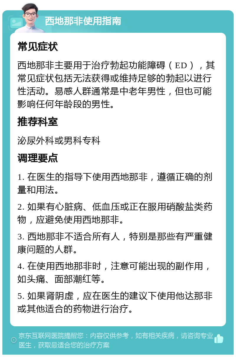 西地那非使用指南 常见症状 西地那非主要用于治疗勃起功能障碍（ED），其常见症状包括无法获得或维持足够的勃起以进行性活动。易感人群通常是中老年男性，但也可能影响任何年龄段的男性。 推荐科室 泌尿外科或男科专科 调理要点 1. 在医生的指导下使用西地那非，遵循正确的剂量和用法。 2. 如果有心脏病、低血压或正在服用硝酸盐类药物，应避免使用西地那非。 3. 西地那非不适合所有人，特别是那些有严重健康问题的人群。 4. 在使用西地那非时，注意可能出现的副作用，如头痛、面部潮红等。 5. 如果肾阴虚，应在医生的建议下使用他达那非或其他适合的药物进行治疗。