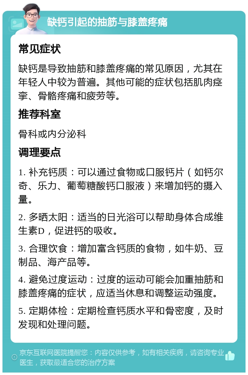 缺钙引起的抽筋与膝盖疼痛 常见症状 缺钙是导致抽筋和膝盖疼痛的常见原因，尤其在年轻人中较为普遍。其他可能的症状包括肌肉痉挛、骨骼疼痛和疲劳等。 推荐科室 骨科或内分泌科 调理要点 1. 补充钙质：可以通过食物或口服钙片（如钙尔奇、乐力、葡萄糖酸钙口服液）来增加钙的摄入量。 2. 多晒太阳：适当的日光浴可以帮助身体合成维生素D，促进钙的吸收。 3. 合理饮食：增加富含钙质的食物，如牛奶、豆制品、海产品等。 4. 避免过度运动：过度的运动可能会加重抽筋和膝盖疼痛的症状，应适当休息和调整运动强度。 5. 定期体检：定期检查钙质水平和骨密度，及时发现和处理问题。