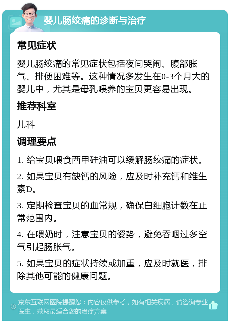 婴儿肠绞痛的诊断与治疗 常见症状 婴儿肠绞痛的常见症状包括夜间哭闹、腹部胀气、排便困难等。这种情况多发生在0-3个月大的婴儿中，尤其是母乳喂养的宝贝更容易出现。 推荐科室 儿科 调理要点 1. 给宝贝喂食西甲硅油可以缓解肠绞痛的症状。 2. 如果宝贝有缺钙的风险，应及时补充钙和维生素D。 3. 定期检查宝贝的血常规，确保白细胞计数在正常范围内。 4. 在喂奶时，注意宝贝的姿势，避免吞咽过多空气引起肠胀气。 5. 如果宝贝的症状持续或加重，应及时就医，排除其他可能的健康问题。