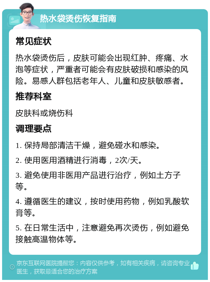 热水袋烫伤恢复指南 常见症状 热水袋烫伤后，皮肤可能会出现红肿、疼痛、水泡等症状，严重者可能会有皮肤破损和感染的风险。易感人群包括老年人、儿童和皮肤敏感者。 推荐科室 皮肤科或烧伤科 调理要点 1. 保持局部清洁干燥，避免碰水和感染。 2. 使用医用酒精进行消毒，2次/天。 3. 避免使用非医用产品进行治疗，例如土方子等。 4. 遵循医生的建议，按时使用药物，例如乳酸软膏等。 5. 在日常生活中，注意避免再次烫伤，例如避免接触高温物体等。