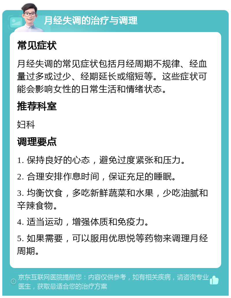 月经失调的治疗与调理 常见症状 月经失调的常见症状包括月经周期不规律、经血量过多或过少、经期延长或缩短等。这些症状可能会影响女性的日常生活和情绪状态。 推荐科室 妇科 调理要点 1. 保持良好的心态，避免过度紧张和压力。 2. 合理安排作息时间，保证充足的睡眠。 3. 均衡饮食，多吃新鲜蔬菜和水果，少吃油腻和辛辣食物。 4. 适当运动，增强体质和免疫力。 5. 如果需要，可以服用优思悦等药物来调理月经周期。