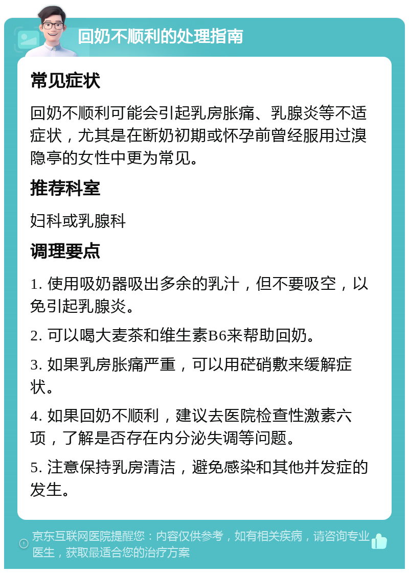 回奶不顺利的处理指南 常见症状 回奶不顺利可能会引起乳房胀痛、乳腺炎等不适症状，尤其是在断奶初期或怀孕前曾经服用过溴隐亭的女性中更为常见。 推荐科室 妇科或乳腺科 调理要点 1. 使用吸奶器吸出多余的乳汁，但不要吸空，以免引起乳腺炎。 2. 可以喝大麦茶和维生素B6来帮助回奶。 3. 如果乳房胀痛严重，可以用硭硝敷来缓解症状。 4. 如果回奶不顺利，建议去医院检查性激素六项，了解是否存在内分泌失调等问题。 5. 注意保持乳房清洁，避免感染和其他并发症的发生。