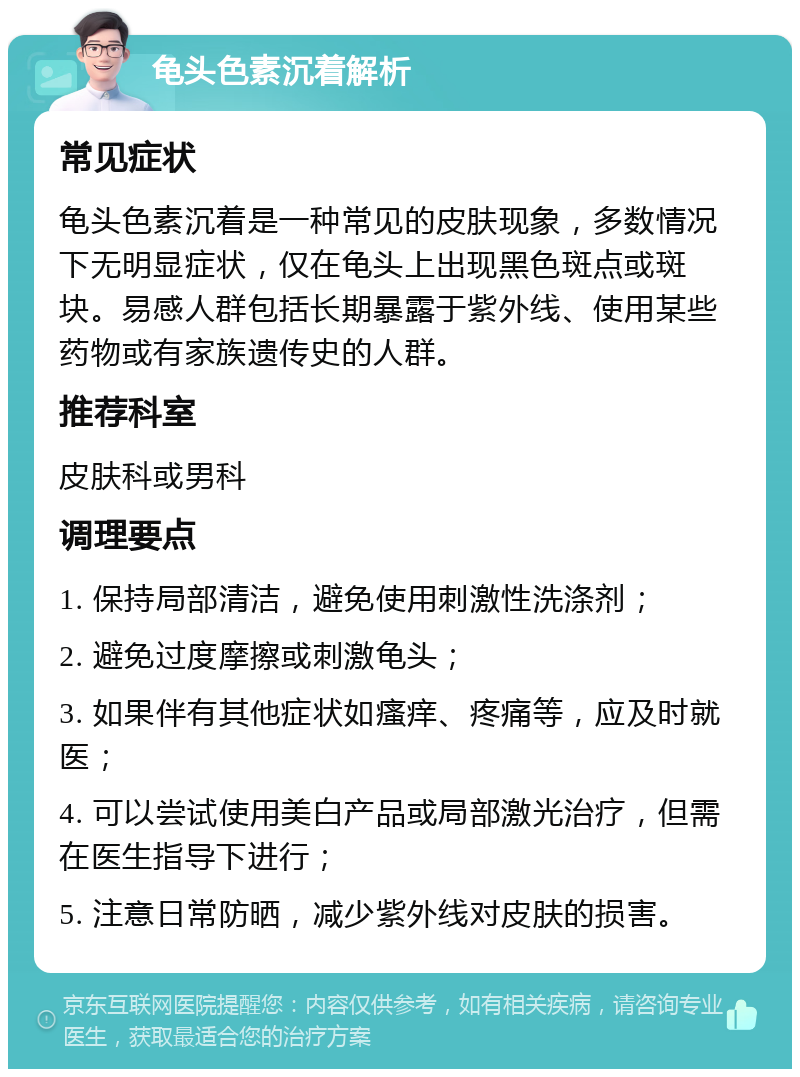 龟头色素沉着解析 常见症状 龟头色素沉着是一种常见的皮肤现象，多数情况下无明显症状，仅在龟头上出现黑色斑点或斑块。易感人群包括长期暴露于紫外线、使用某些药物或有家族遗传史的人群。 推荐科室 皮肤科或男科 调理要点 1. 保持局部清洁，避免使用刺激性洗涤剂； 2. 避免过度摩擦或刺激龟头； 3. 如果伴有其他症状如瘙痒、疼痛等，应及时就医； 4. 可以尝试使用美白产品或局部激光治疗，但需在医生指导下进行； 5. 注意日常防晒，减少紫外线对皮肤的损害。