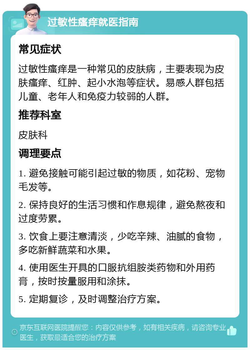 过敏性瘙痒就医指南 常见症状 过敏性瘙痒是一种常见的皮肤病，主要表现为皮肤瘙痒、红肿、起小水泡等症状。易感人群包括儿童、老年人和免疫力较弱的人群。 推荐科室 皮肤科 调理要点 1. 避免接触可能引起过敏的物质，如花粉、宠物毛发等。 2. 保持良好的生活习惯和作息规律，避免熬夜和过度劳累。 3. 饮食上要注意清淡，少吃辛辣、油腻的食物，多吃新鲜蔬菜和水果。 4. 使用医生开具的口服抗组胺类药物和外用药膏，按时按量服用和涂抹。 5. 定期复诊，及时调整治疗方案。